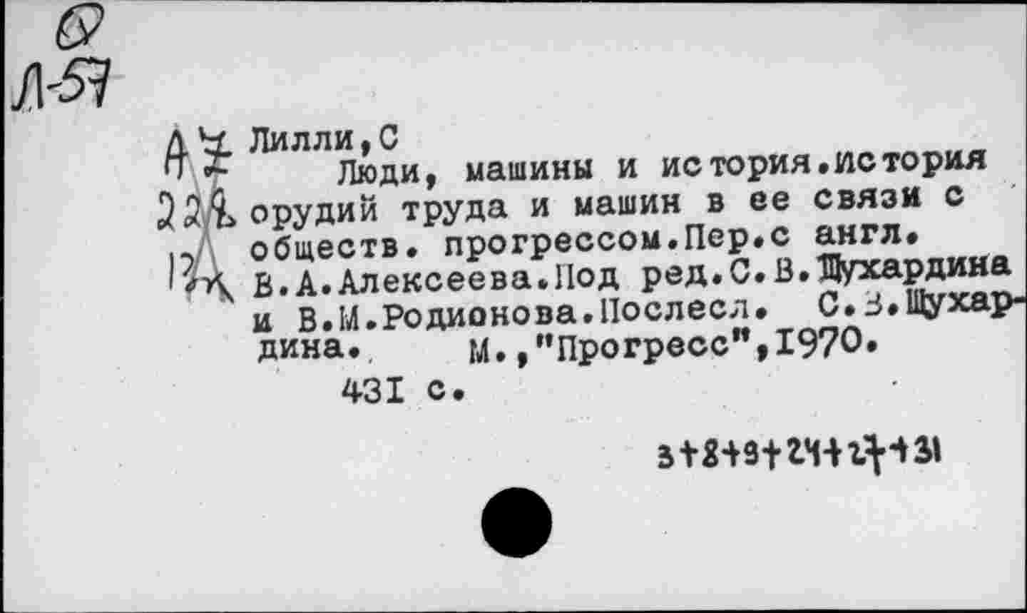 ﻿Лилли,С
Люди, машины и история.история орудий труда и машин в ее связи с обществ, прогрессом.Пер.с англ. В.А.Алексеева.Нод ред.С.В.Шухардина и В.М.Родионова.Послесл. С.В.Шухардина. м. /’Прогресс",1970.
431 с.
513494 *441^4 31